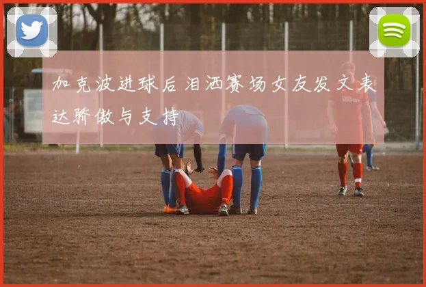 加克波进球后泪洒赛场女友发文表达骄傲与支持