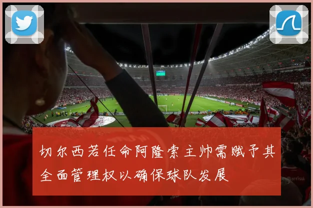 切尔西若任命阿隆索主帅需赋予其全面管理权以确保球队发展