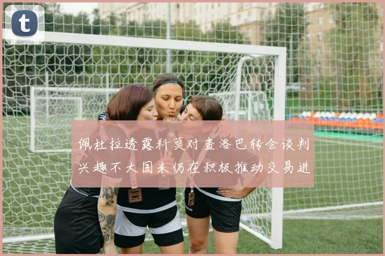 佩杜拉透露科莫对查洛巴转会谈判兴趣不大国米仍在积极推动交易进程