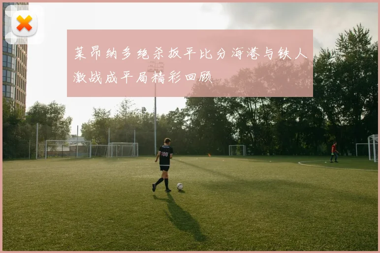 莱昂纳多绝杀扳平比分海港与铁人激战成平局精彩回顾