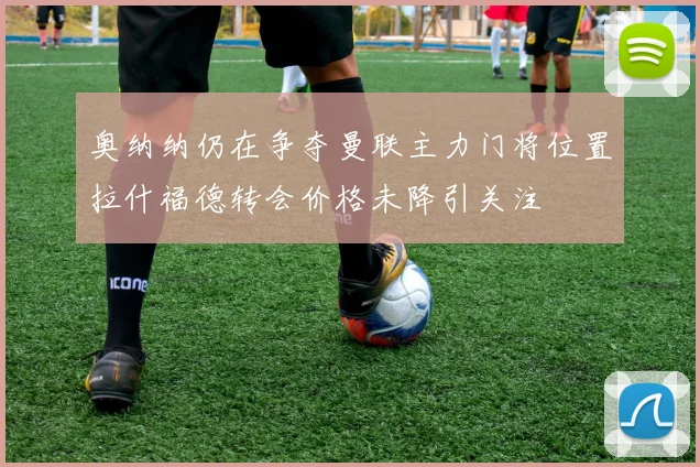 奥纳纳仍在争夺曼联主力门将位置拉什福德转会价格未降引关注