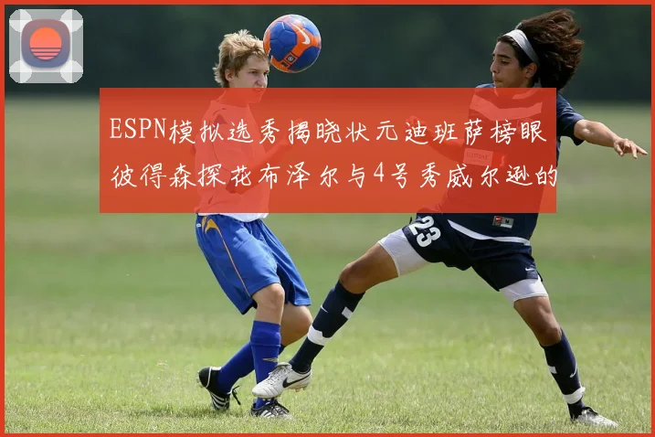 ESPN模拟选秀揭晓状元迪班萨榜眼彼得森探花布泽尔与4号秀威尔逊的精彩表现
