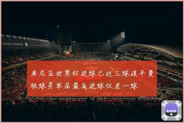 库尼亚世界杯进球已达三球追平曼联球员单届最高进球仅差一球