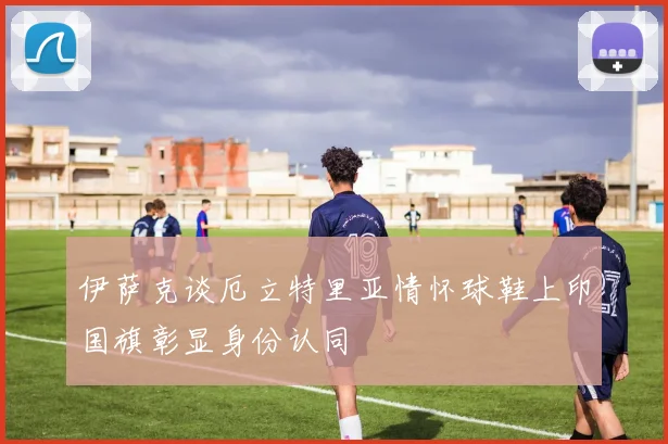 伊萨克谈厄立特里亚情怀球鞋上印国旗彰显身份认同