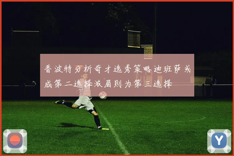 香波特分析奇才选秀策略迪班萨或成第二选择浓眉则为第三选择