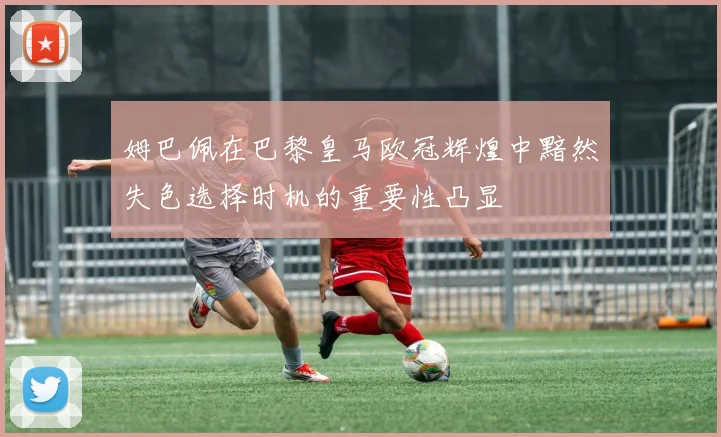 姆巴佩在巴黎皇马欧冠辉煌中黯然失色选择时机的重要性凸显