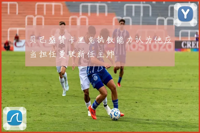 贝巴盛赞卡里克执教能力认为他应当担任曼联新任主帅