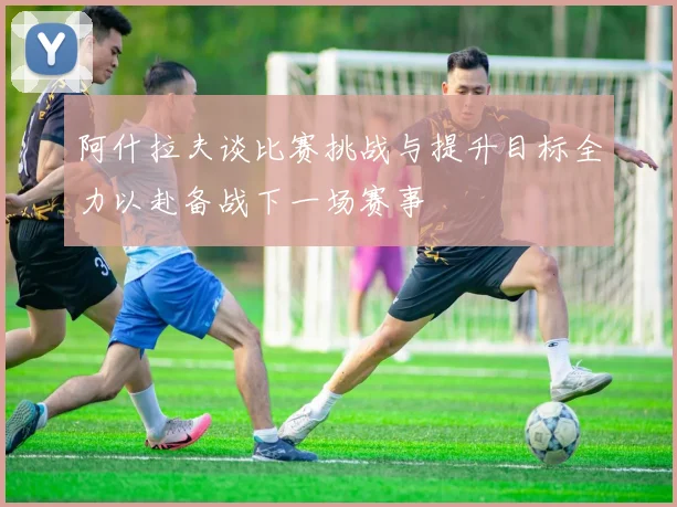 阿什拉夫谈比赛挑战与提升目标全力以赴备战下一场赛事